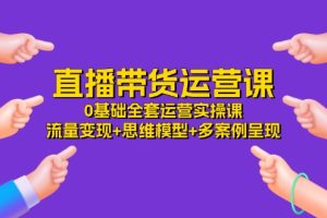 (11513期)直播带货运营课,0基础全套运营实操课 流量变现+思维模型+多案例呈现-34节