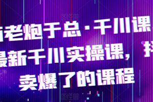 电商老炮于总·千川课,最新千川实操课,抖音卖爆了的课程
