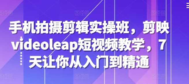 手机拍摄剪辑实操班,剪映videoleap短视频教学,7天让你从入门到精通