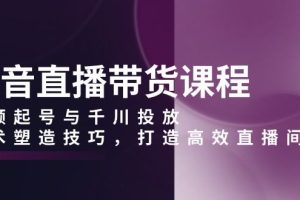 （13848期）抖音直播带货课程，视频起号与千川投放，话术塑造技巧，打造高效直播间