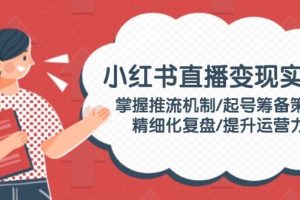 （14189期）小红书直播变现实操：掌握推流机制/起号筹备策略/精细化复盘/提升运营力